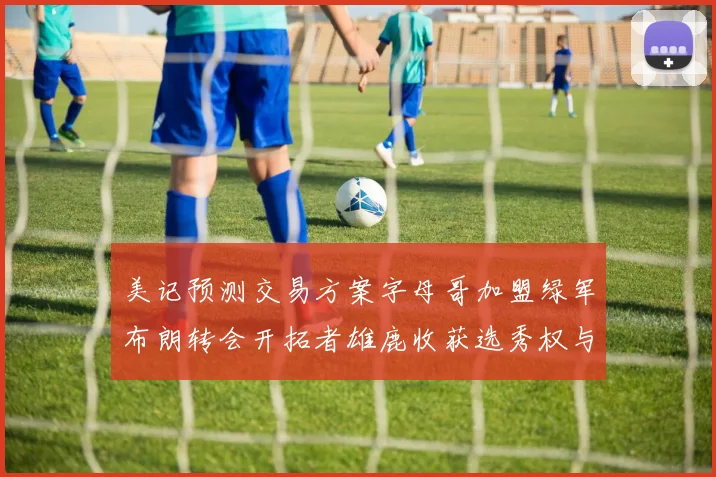美记预测交易方案字母哥加盟绿军布朗转会开拓者雄鹿收获选秀权与年轻球员