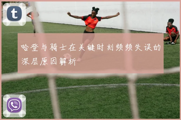 哈登与骑士在关键时刻频频失误的深层原因解析