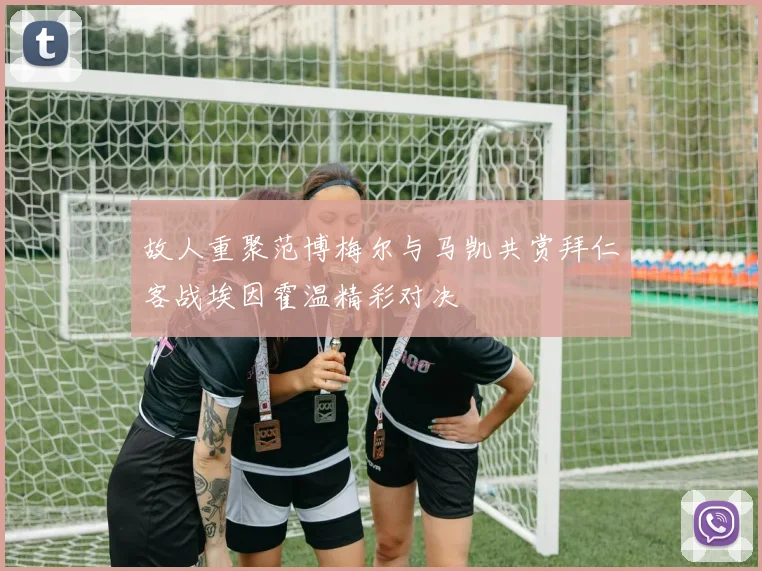故人重聚范博梅尔与马凯共赏拜仁客战埃因霍温精彩对决