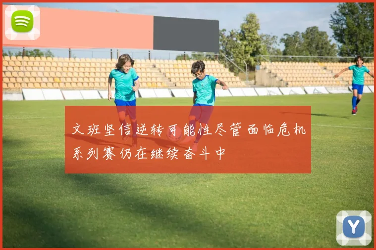 文班坚信逆转可能性尽管面临危机系列赛仍在继续奋斗中