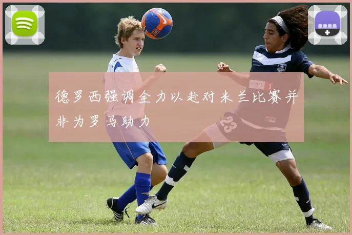 德罗西强调全力以赴对米兰比赛并非为罗马助力
