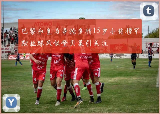 巴黎和皇马争抢多特15岁小将穆罕默杜球风似登贝莱引关注