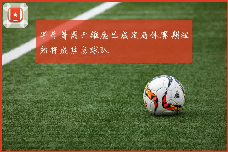 字母哥离开雄鹿已成定局休赛期纽约将成焦点球队