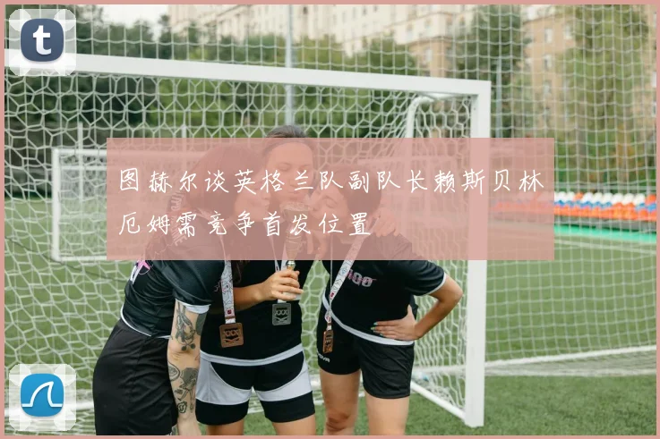 图赫尔谈英格兰队副队长赖斯贝林厄姆需竞争首发位置