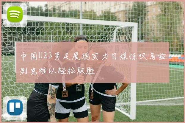 中国U23男足展现实力日媒惊叹乌兹别克难以轻松取胜