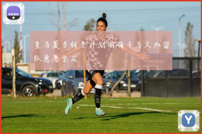 皇马夏季转会计划明确卡马文加留队意愿坚定