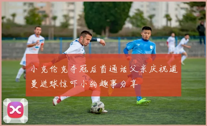 小克伦克夺冠后首通话父亲庆祝道曼进球惊吓小狗趣事分享