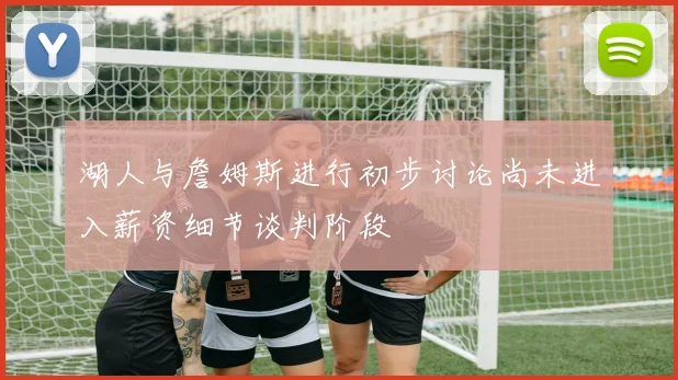 湖人与詹姆斯进行初步讨论尚未进入薪资细节谈判阶段