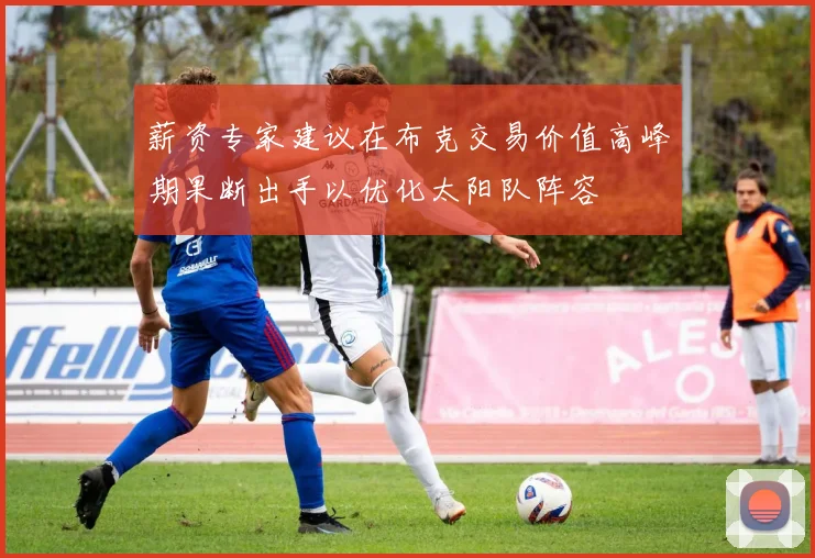 薪资专家建议在布克交易价值高峰期果断出手以优化太阳队阵容