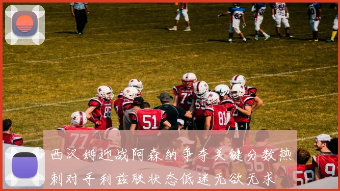 西汉姆迎战阿森纳争夺关键分数热刺对手利兹联状态低迷无欲无求
