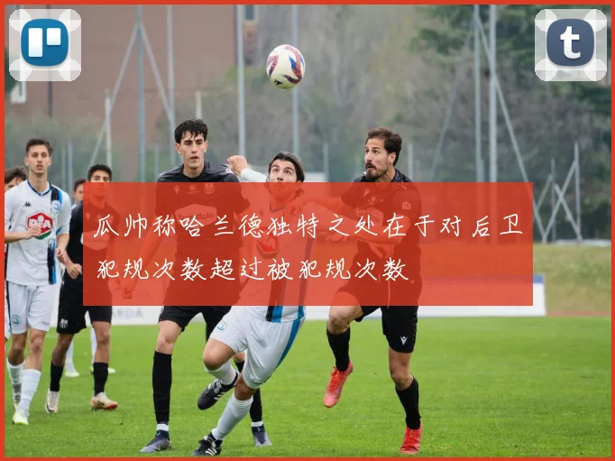 瓜帅称哈兰德独特之处在于对后卫犯规次数超过被犯规次数