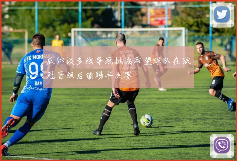 瓜帅谈多线争冠挑战希望球队在欧冠晋级后能踢半决赛