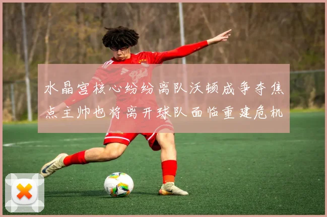 水晶宫核心纷纷离队沃顿成争夺焦点主帅也将离开球队面临重建危机