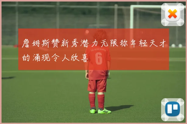 詹姆斯赞新秀潜力无限称年轻天才的涌现令人欣喜