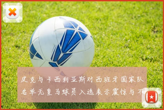 皮克与卡西利亚斯对西班牙国家队名单无皇马球员入选表示震惊与不解