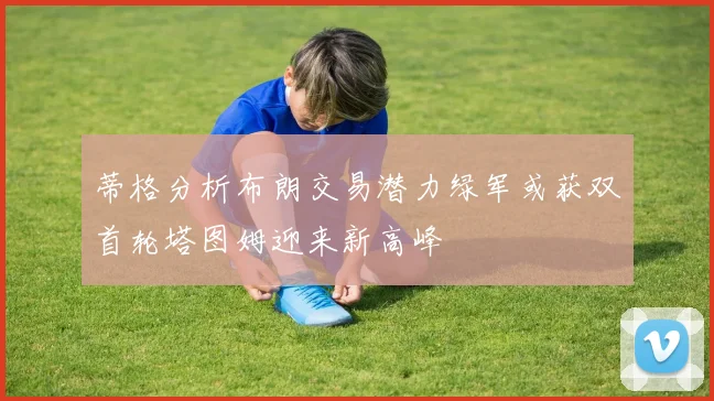 蒂格分析布朗交易潜力绿军或获双首轮塔图姆迎来新高峰