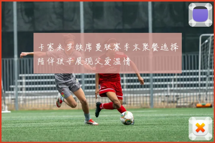 卡塞米罗缺席曼联赛季末聚餐选择陪伴孩子展现父爱温情