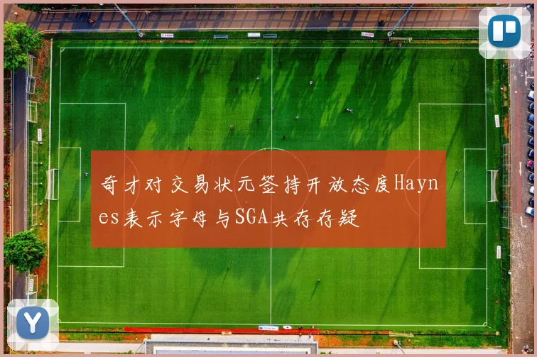 奇才对交易状元签持开放态度Haynes表示字母与SGA共存存疑