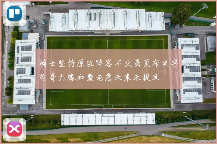 骑士坚持原班阵容不交易莫布里字母哥无缘加盟老詹未来未提及